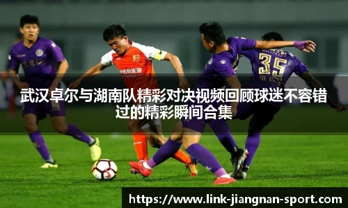 武汉卓尔与湖南队精彩对决视频回顾球迷不容错过的精彩瞬间合集